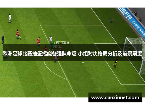 欧洲足球比赛抽签揭晓各强队命运 小组对决格局分析及前景展望