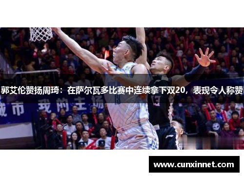 郭艾伦赞扬周琦：在萨尔瓦多比赛中连续拿下双20，表现令人称赞