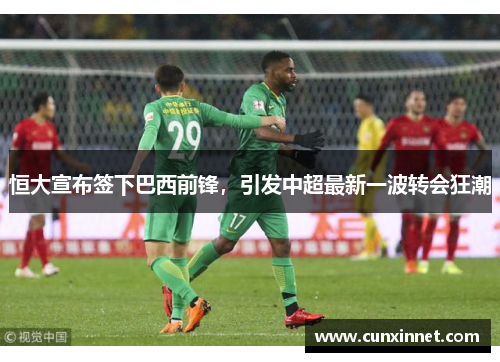 恒大宣布签下巴西前锋，引发中超最新一波转会狂潮