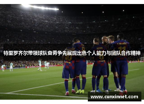 特里罗齐尔带领球队奋勇争先展现出色个人能力与团队合作精神