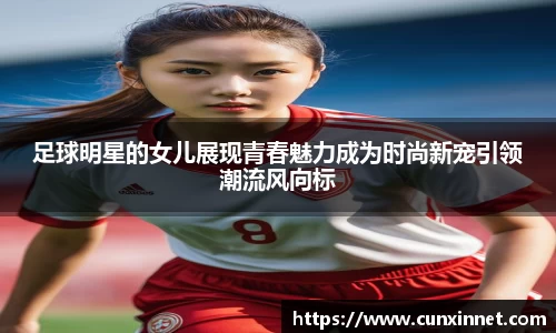 足球明星的女儿展现青春魅力成为时尚新宠引领潮流风向标